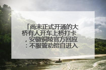 尚未正式开通的大桥有人开车上桥打卡，安徽铜陵官方回应：不服管劝擅自进入，已采取措施