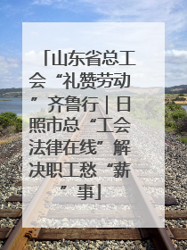 山东省总工会“礼赞劳动”齐鲁行｜日照市总“工会法律在线”解决职工愁“薪”事