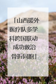 山西援外医疗队多学科跨国联动 成功救治骨折同胞