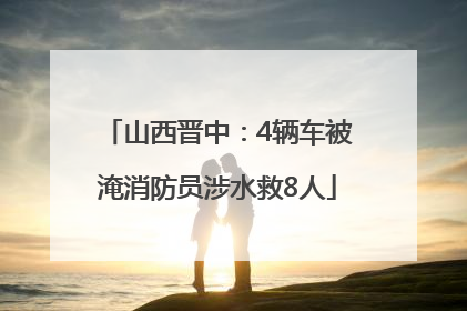 山西晋中：4辆车被淹消防员涉水救8人