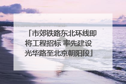 市郊铁路东北环线即将工程招标 率先建设光华路至北京朝阳段