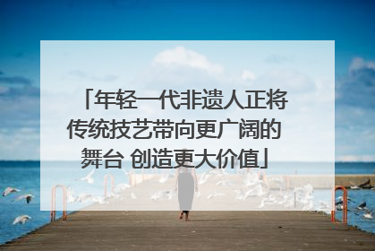 年轻一代非遗人正将传统技艺带向更广阔的舞台 创造更大价值