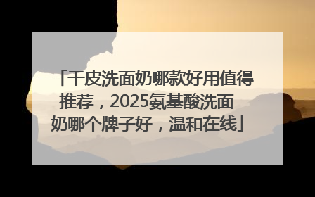 干皮洗面奶哪款好用值得推荐，2025氨基酸洗面奶哪个牌子好，温和在线