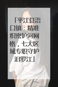 平江县浯口镇：精准织密护河网格，七大区域专职守护汨罗江