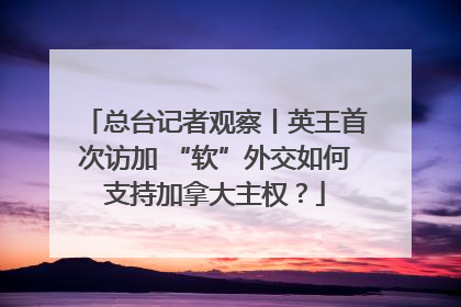 总台记者观察丨英王首次访加 “软”外交如何支持加拿大主权？