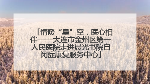 情暖“星”空，医心相伴——大连市金州区第一人民医院走进晨光书院自闭症康复服务中心