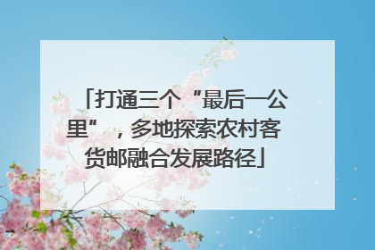 打通三个“最后一公里”，多地探索农村客货邮融合发展路径