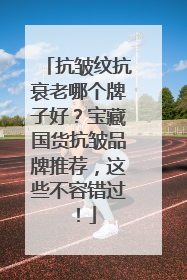 抗皱纹抗衰老哪个牌子好？宝藏国货抗皱品牌推荐，这些不容错过！
