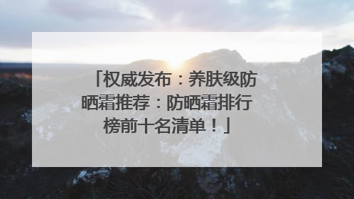 权威发布：养肤级防晒霜推荐：防晒霜排行榜前十名清单！