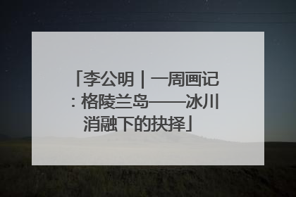 李公明｜一周画记：格陵兰岛——冰川消融下的抉择