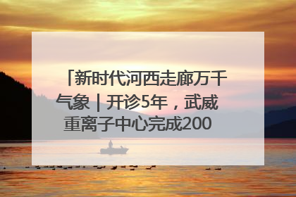 新时代河西走廊万千气象｜开诊5年，武威重离子中心完成2000余例患者治疗