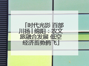 时代光影 百部川扬│绵阳：农文旅融合发展 低空经济蓄势腾飞