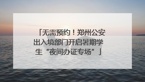 无需预约！郑州公安出入境部门开启暑期学生“夜间办证专场”
