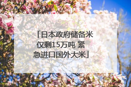 日本政府储备米仅剩15万吨 紧急进口国外大米