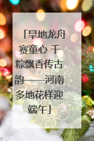 旱地龙舟赛童心 千粽飘香传古韵——河南多地花样迎端午