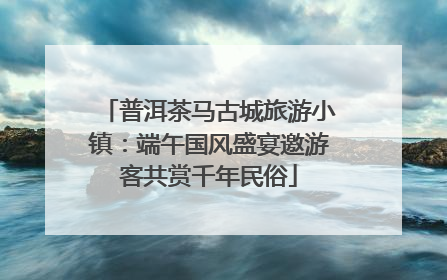 普洱茶马古城旅游小镇：端午国风盛宴邀游客共赏千年民俗