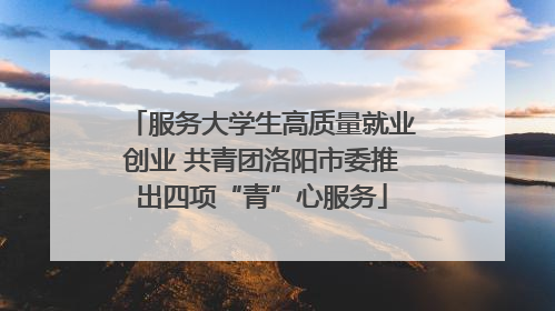 服务大学生高质量就业创业 共青团洛阳市委推出四项“青”心服务