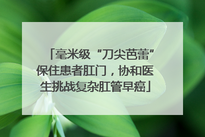 毫米级“刀尖芭蕾”保住患者肛门，协和医生挑战复杂肛管早癌