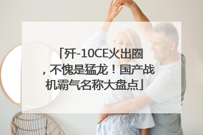 歼-10CE火出圈，不愧是猛龙！国产战机霸气名称大盘点