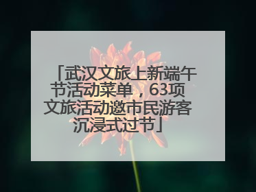 武汉文旅上新端午节活动菜单，63项文旅活动邀市民游客沉浸式过节