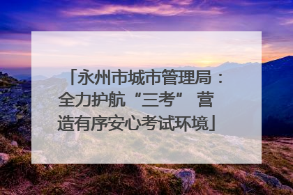 永州市城市管理局：全力护航“三考” 营造有序安心考试环境