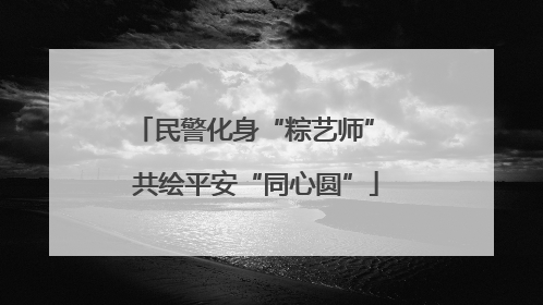 民警化身“粽艺师” 共绘平安“同心圆”