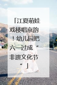 江夏萌娃戏楼唱京韵！幼儿园把六一过成“非遗文化节”