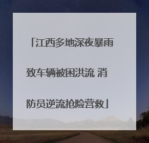 江西多地深夜暴雨致车辆被困洪流 消防员逆流抢险营救