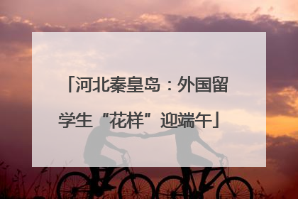 河北秦皇岛：外国留学生“花样”迎端午