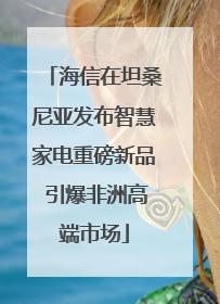 海信在坦桑尼亚发布智慧家电重磅新品 引爆非洲高端市场