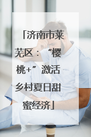 济南市莱芜区：“樱桃+”激活乡村夏日甜蜜经济