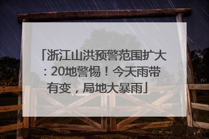 浙江山洪预警范围扩大：20地警惕！今天雨带有变，局地大暴雨