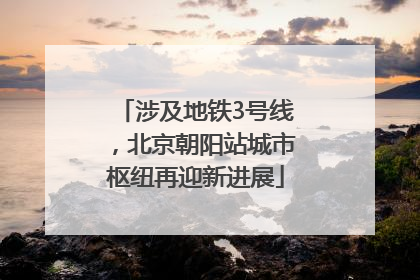 涉及地铁3号线，北京朝阳站城市枢纽再迎新进展
