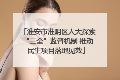 淮安市淮阴区人大探索“三全”监督机制 推动民生项目落地见效