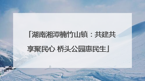 湖南湘潭楠竹山镇：共建共享聚民心 桥头公园惠民生