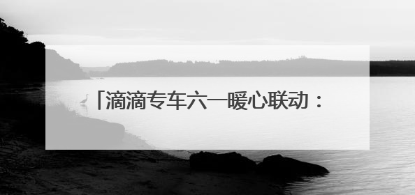 滴滴专车六一暖心联动：17城童趣彩蛋车惊喜上线 46城司机亲子活动