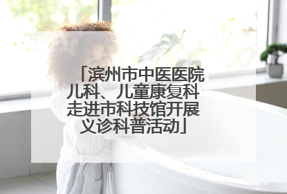 滨州市中医医院儿科、儿童康复科走进市科技馆开展义诊科普活动
