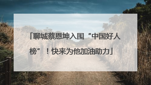 聊城蔡恩坤入围“中国好人榜”！快来为他加油助力