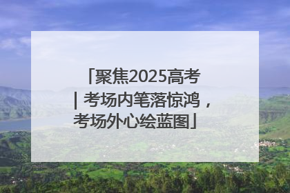 聚焦2025高考｜考场内笔落惊鸿，考场外心绘蓝图