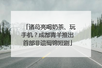 诸葛亮喝奶茶、玩手机？成都青羊推出首部非遗蜀锦短剧