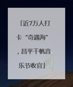 近7万人打卡“奇遇海”，昌平千帆音乐节收官