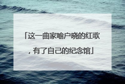 这一曲家喻户晓的红歌，有了自己的纪念馆