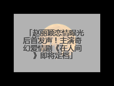赵丽颖恋情曝光后首发声！主演奇幻爱情剧《在人间》即将定档