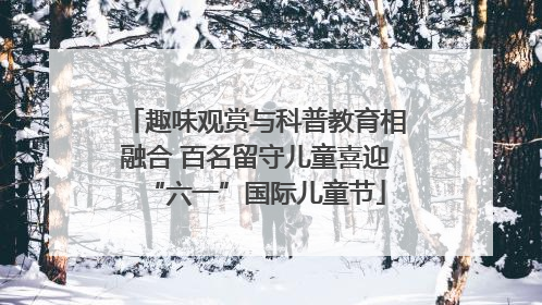 趣味观赏与科普教育相融合 百名留守儿童喜迎“六一”国际儿童节