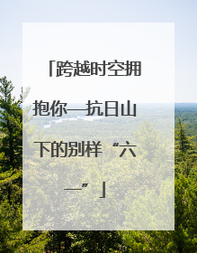 跨越时空拥抱你—抗日山下的别样“六一”