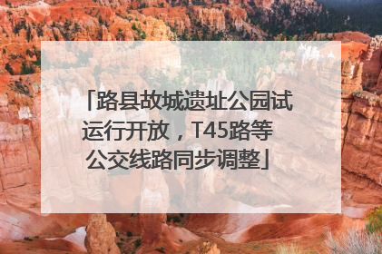 路县故城遗址公园试运行开放，T45路等公交线路同步调整