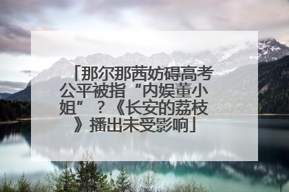 那尔那茜妨碍高考公平被指“内娱董小姐”？《长安的荔枝》播出未受影响