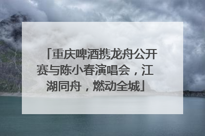 重庆啤酒携龙舟公开赛与陈小春演唱会，江湖同舟，燃动全城