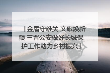 金盾守雄关 文旅焕新颜 三晋公安做好长城保护工作助力乡村振兴