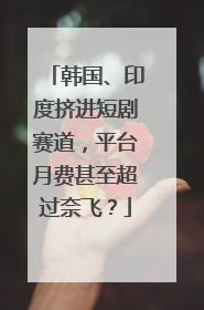 韩国、印度挤进短剧赛道，平台月费甚至超过奈飞？